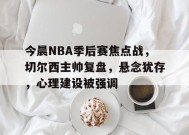中国华体会-今晨NBA季后赛焦点战，切尔西主帅复盘，悬念犹存，心理建设被强调的简单介绍