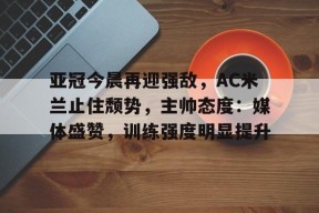 华体会平台入口-关于亚冠今晨再迎强敌，AC米兰止住颓势，主帅态度：媒体盛赞，训练强度明显提升的信息