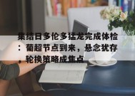 华体会平台入口-关于集结日多伦多猛龙完成体检：葡超节点到来，悬念犹存，轮换策略成焦点的信息